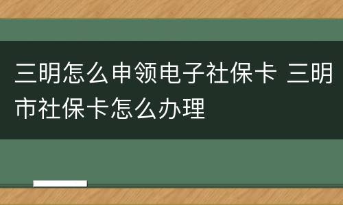 三明怎么申领电子社保卡 三明市社保卡怎么办理