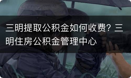 三明提取公积金如何收费? 三明住房公积金管理中心