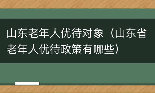 山东老年人优待对象（山东省老年人优待政策有哪些）