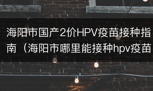 海阳市国产2价HPV疫苗接种指南（海阳市哪里能接种hpv疫苗）