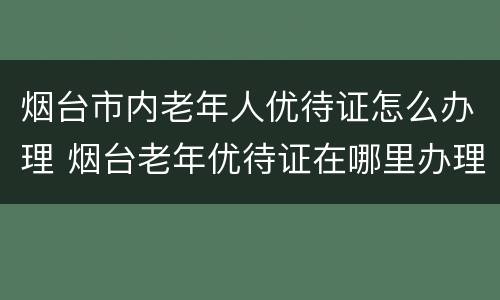 烟台市内老年人优待证怎么办理 烟台老年优待证在哪里办理