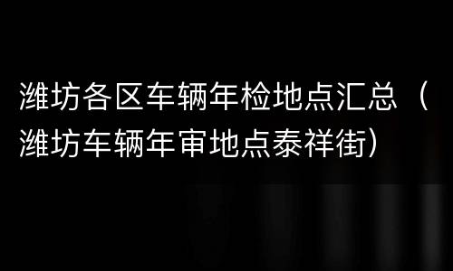 潍坊各区车辆年检地点汇总（潍坊车辆年审地点泰祥街）