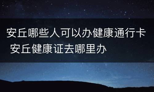 安丘哪些人可以办健康通行卡 安丘健康证去哪里办