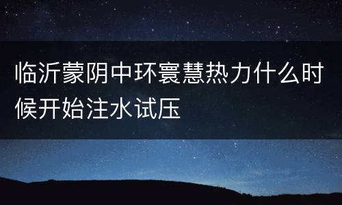 临沂蒙阴中环寰慧热力什么时候开始注水试压