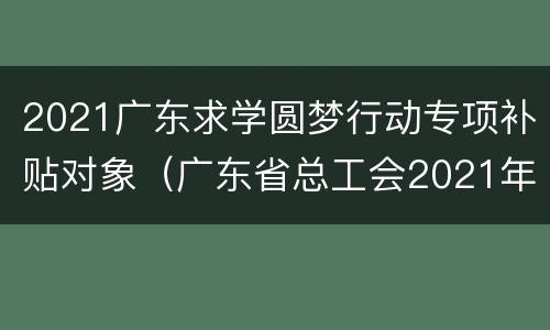2021广东求学圆梦行动专项补贴对象（广东省总工会2021年“求学圆梦行动”组织实施方案）