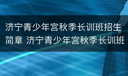 济宁青少年宫秋季长训班招生简章 济宁青少年宫秋季长训班招生简章图片