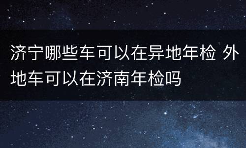 济宁哪些车可以在异地年检 外地车可以在济南年检吗