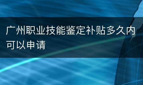 广州职业技能鉴定补贴多久内可以申请