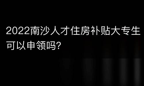 2022南沙人才住房补贴大专生可以申领吗？
