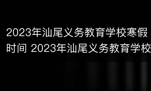 2023年汕尾义务教育学校寒假时间 2023年汕尾义务教育学校寒假时间是多少