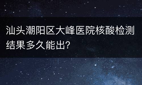 汕头潮阳区大峰医院核酸检测结果多久能出？