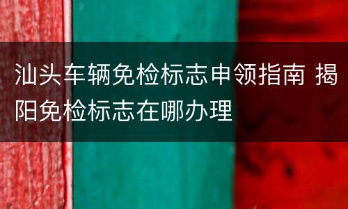 汕头车辆免检标志申领指南 揭阳免检标志在哪办理