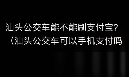 汕头公交车能不能刷支付宝？（汕头公交车可以手机支付吗）