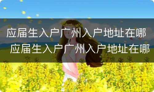 应届生入户广州入户地址在哪 应届生入户广州入户地址在哪里