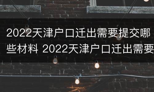 2022天津户口迁出需要提交哪些材料 2022天津户口迁出需要提交哪些材料呢
