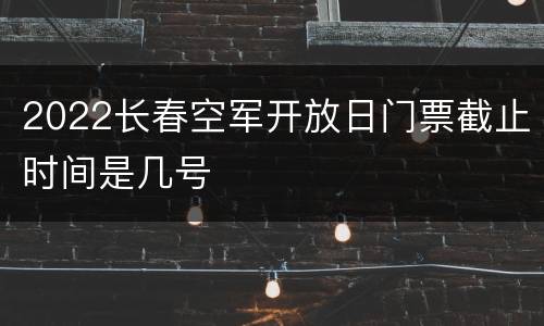 2022长春空军开放日门票截止时间是几号