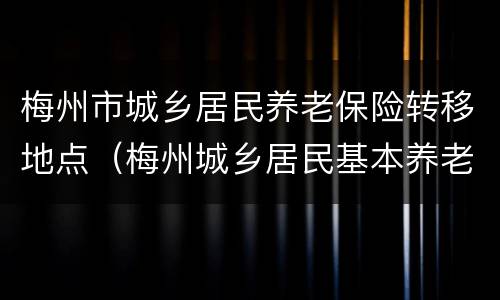 梅州市城乡居民养老保险转移地点（梅州城乡居民基本养老保险）