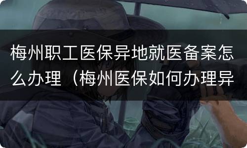 梅州职工医保异地就医备案怎么办理（梅州医保如何办理异地备案）