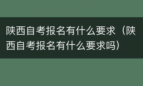 陕西自考报名有什么要求（陕西自考报名有什么要求吗）
