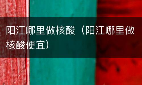 阳江哪里做核酸（阳江哪里做核酸便宜）