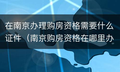 在南京办理购房资格需要什么证件（南京购房资格在哪里办理）