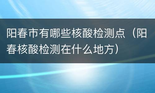 阳春市有哪些核酸检测点（阳春核酸检测在什么地方）