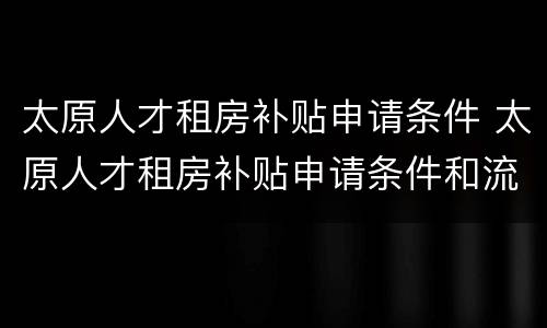太原人才租房补贴申请条件 太原人才租房补贴申请条件和流程