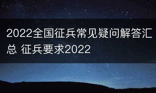 2022全国征兵常见疑问解答汇总 征兵要求2022