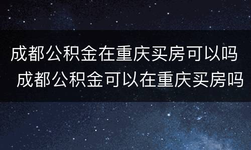 成都公积金在重庆买房可以吗 成都公积金可以在重庆买房吗?