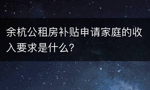 余杭公租房补贴申请家庭的收入要求是什么？