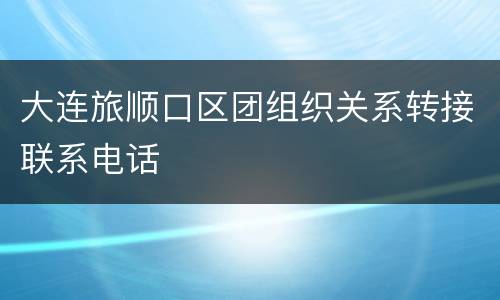 大连旅顺口区团组织关系转接联系电话
