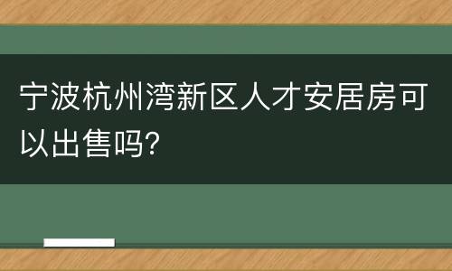 宁波杭州湾新区人才安居房可以出售吗？