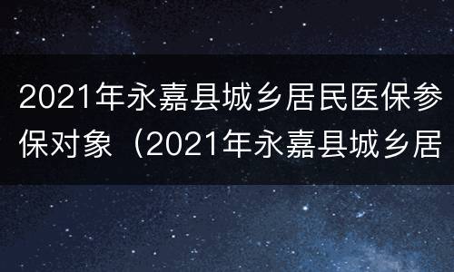 2021年永嘉县城乡居民医保参保对象（2021年永嘉县城乡居民医保参保对象是）