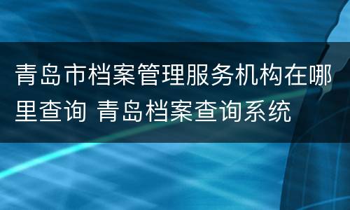 青岛市档案管理服务机构在哪里查询 青岛档案查询系统
