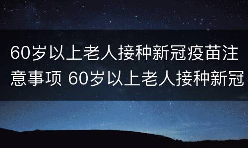 60岁以上老人接种新冠疫苗注意事项 60岁以上老人接种新冠疫苗注意事项有哪些