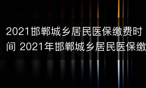 2021邯郸城乡居民医保缴费时间 2021年邯郸城乡居民医保缴费