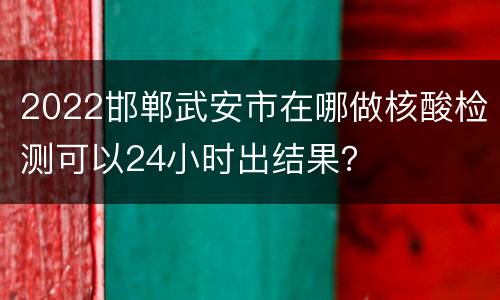 2022邯郸武安市在哪做核酸检测可以24小时出结果？