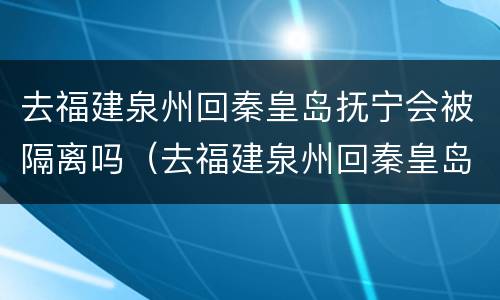 去福建泉州回秦皇岛抚宁会被隔离吗（去福建泉州回秦皇岛抚宁会被隔离吗现在）