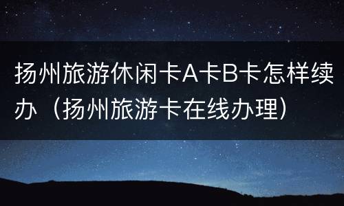 扬州旅游休闲卡A卡B卡怎样续办（扬州旅游卡在线办理）