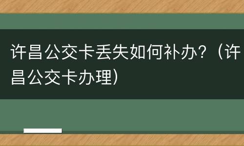 许昌公交卡丢失如何补办?（许昌公交卡办理）