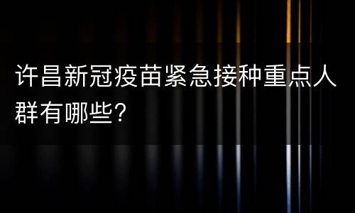 许昌新冠疫苗紧急接种重点人群有哪些?