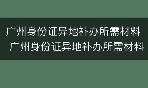 广州身份证异地补办所需材料 广州身份证异地补办所需材料是什么