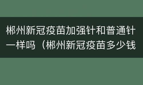 郴州新冠疫苗加强针和普通针一样吗（郴州新冠疫苗多少钱）
