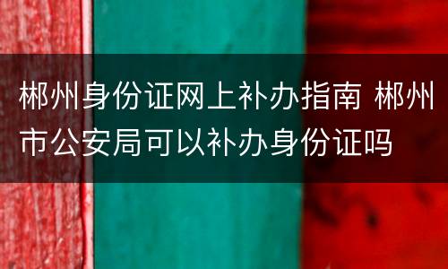 郴州身份证网上补办指南 郴州市公安局可以补办身份证吗