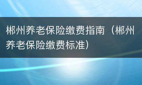 郴州养老保险缴费指南（郴州养老保险缴费标准）