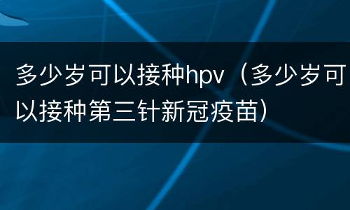 多少岁可以接种hpv（多少岁可以接种第三针新冠疫苗）