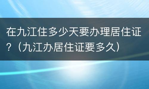在九江住多少天要办理居住证?（九江办居住证要多久）