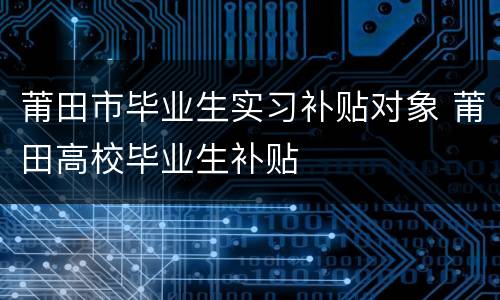 莆田市毕业生实习补贴对象 莆田高校毕业生补贴