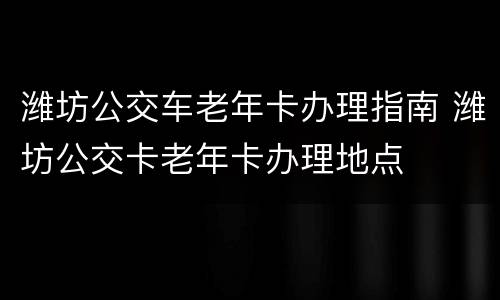 潍坊公交车老年卡办理指南 潍坊公交卡老年卡办理地点