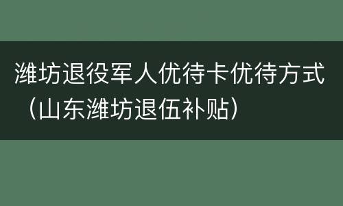 潍坊退役军人优待卡优待方式（山东潍坊退伍补贴）